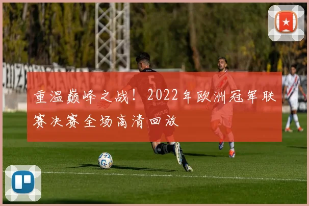 重温巅峰之战！2022年欧洲冠军联赛决赛全场高清回放