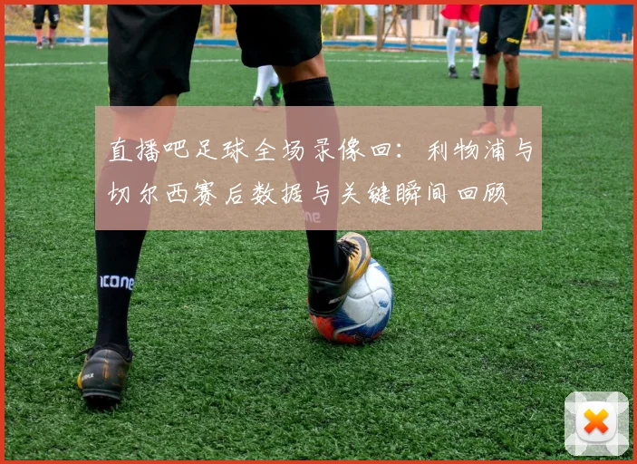 直播吧足球全场录像回：利物浦与切尔西赛后数据与关键瞬间回顾