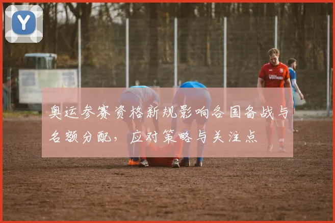 奥运参赛资格新规影响各国备战与名额分配，应对策略与关注点