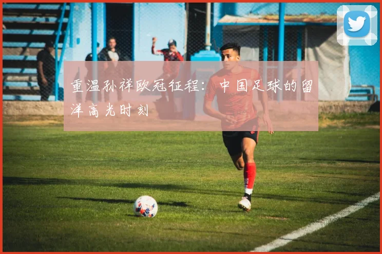 重温孙祥欧冠征程：中国足球的留洋高光时刻