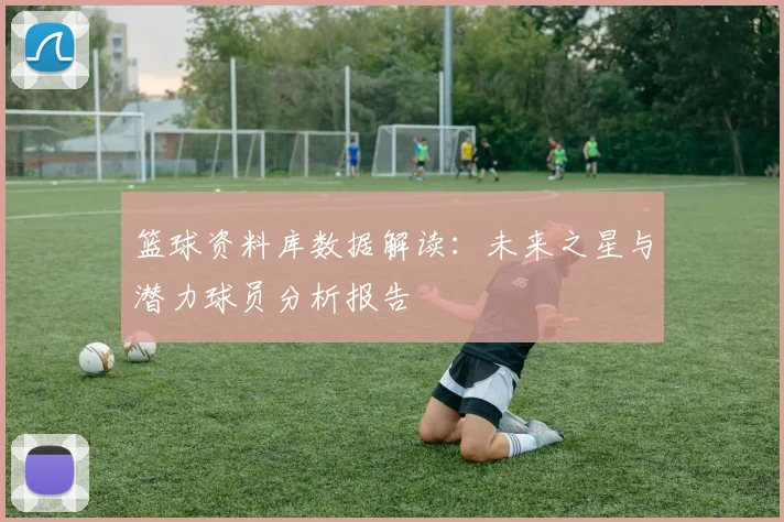 篮球资料库数据解读：未来之星与潜力球员分析报告
